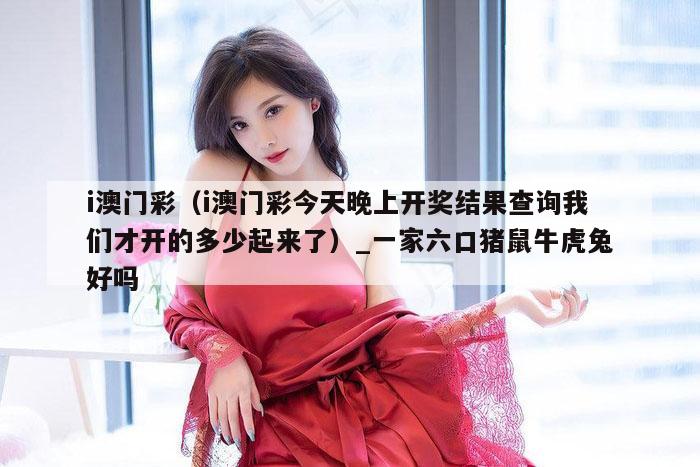 i澳门彩(i澳门彩今天晚上开奖结果查询我们才开的多少起来了)_一家六口猪鼠牛虎兔好吗